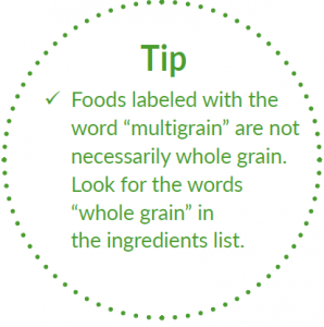 Tip: Foods labelled with word multigrain are not necessarily whole grain. Look for the words whole grain in the ingredients list. 